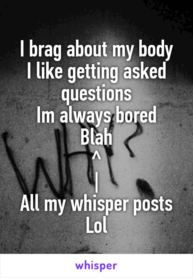 I brag about my body
I like getting asked questions
Im always bored
Blah
^
|
All my whisper posts
Lol