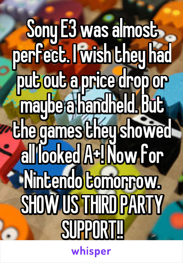 Sony E3 was almost perfect. I wish they had put out a price drop or maybe a handheld. But the games they showed all looked A+! Now for Nintendo tomorrow. SHOW US THIRD PARTY SUPPORT!!