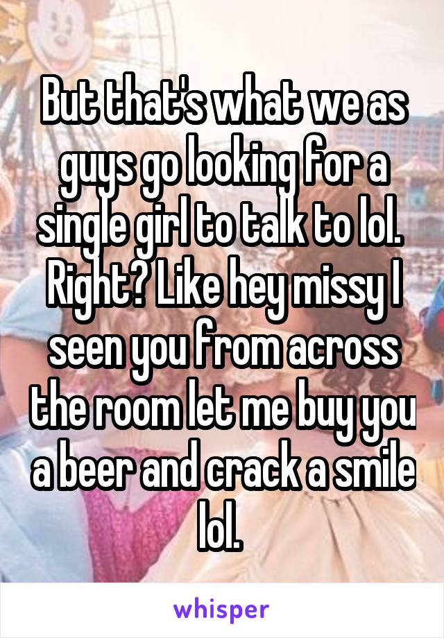 But that's what we as guys go looking for a single girl to talk to lol. 
Right? Like hey missy I seen you from across the room let me buy you a beer and crack a smile lol. 