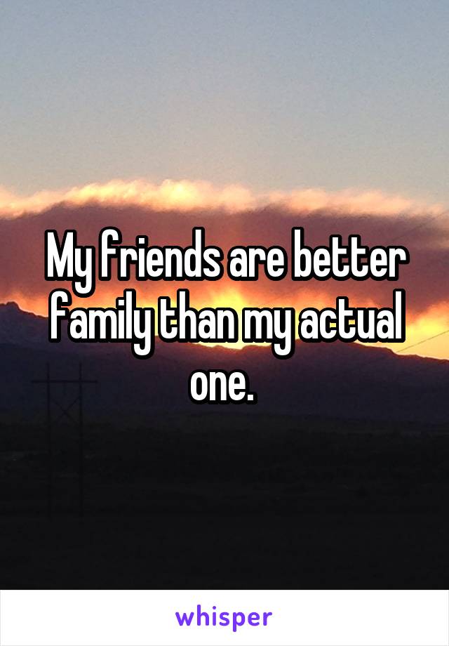 My friends are better family than my actual one. 