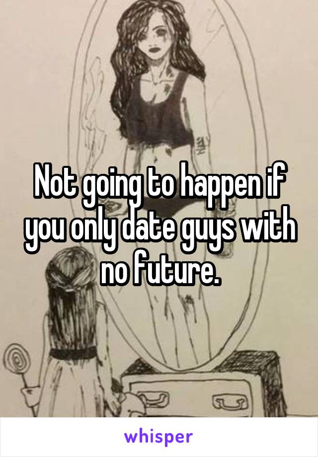 Not going to happen if you only date guys with no future.