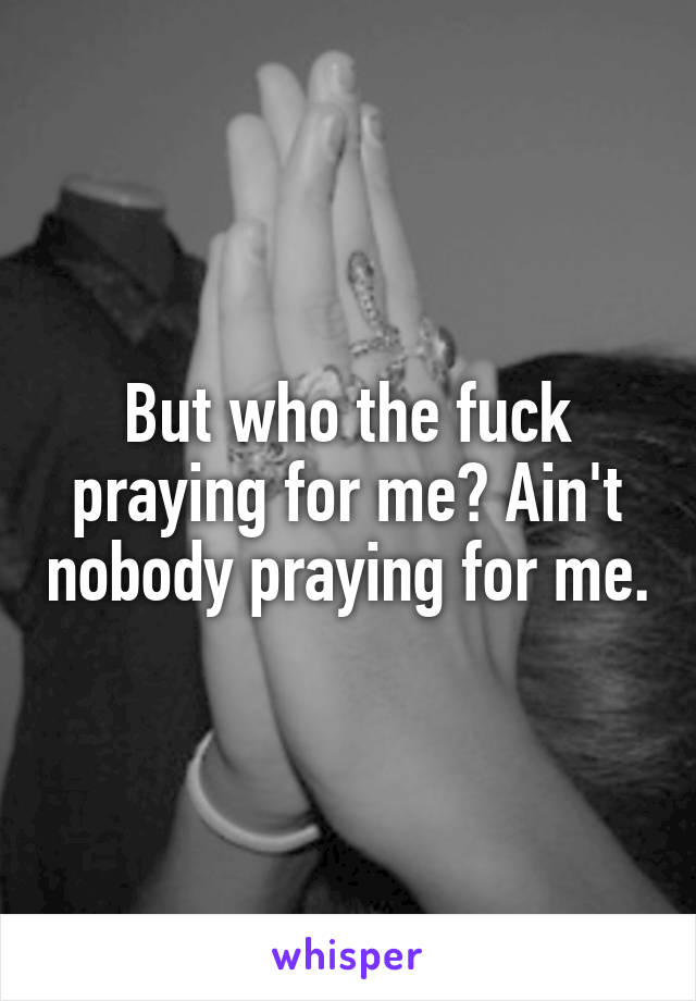 But who the fuck praying for me? Ain't nobody praying for me.