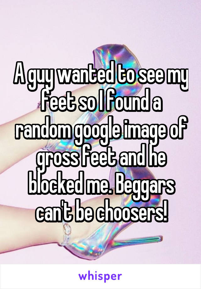 A guy wanted to see my feet so I found a random google image of gross feet and he blocked me. Beggars can't be choosers!