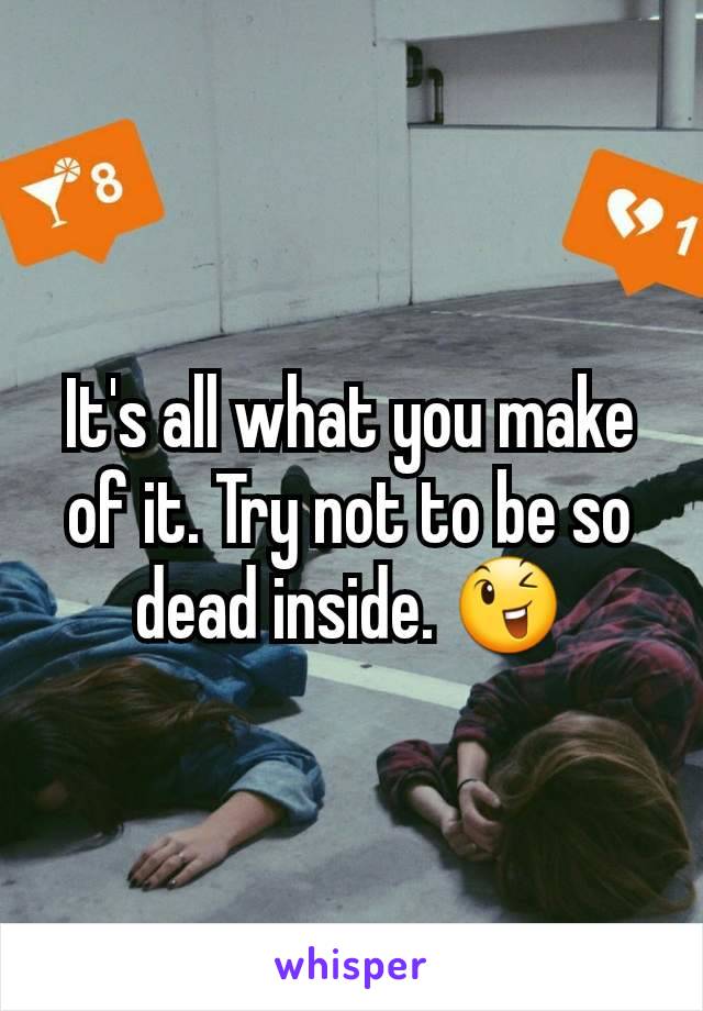 It's all what you make of it. Try not to be so dead inside. 😉