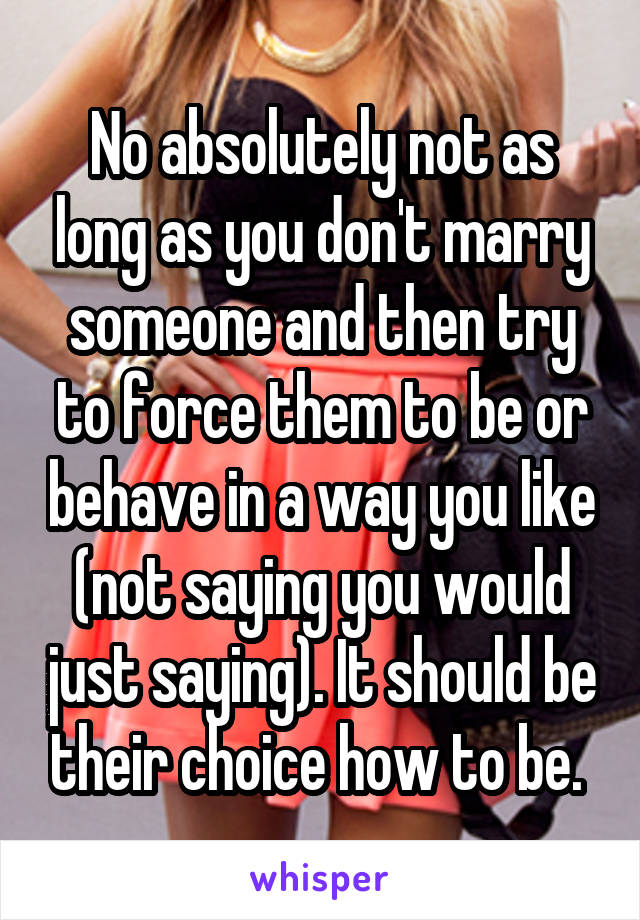 No absolutely not as long as you don't marry someone and then try to force them to be or behave in a way you like (not saying you would just saying). It should be their choice how to be. 