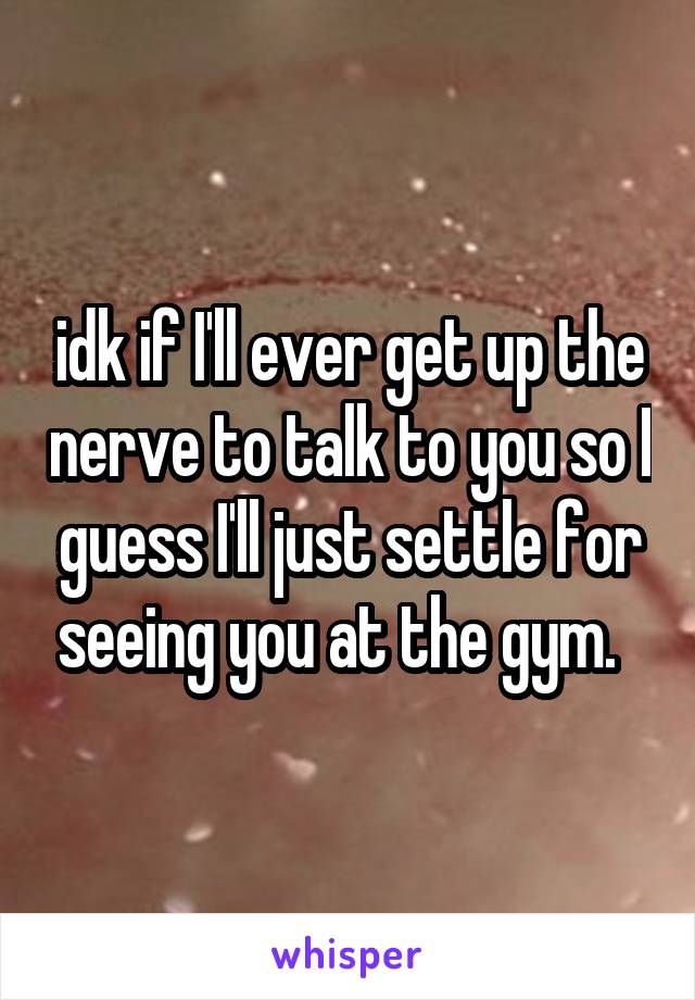 idk if I'll ever get up the nerve to talk to you so I guess I'll just settle for seeing you at the gym.  