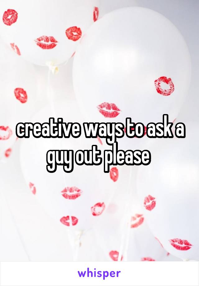 creative ways to ask a guy out please 