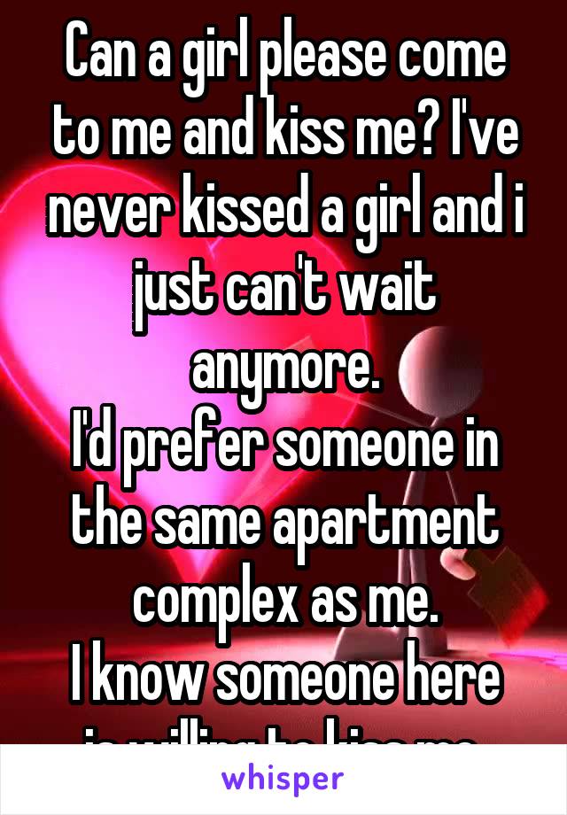 Can a girl please come to me and kiss me? I've never kissed a girl and i just can't wait anymore.
I'd prefer someone in the same apartment complex as me.
I know someone here is willing to kiss me.