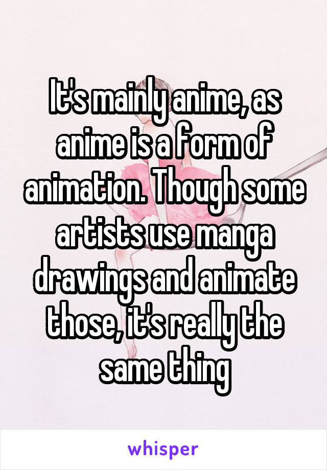 It's mainly anime, as anime is a form of animation. Though some artists use manga drawings and animate those, it's really the same thing