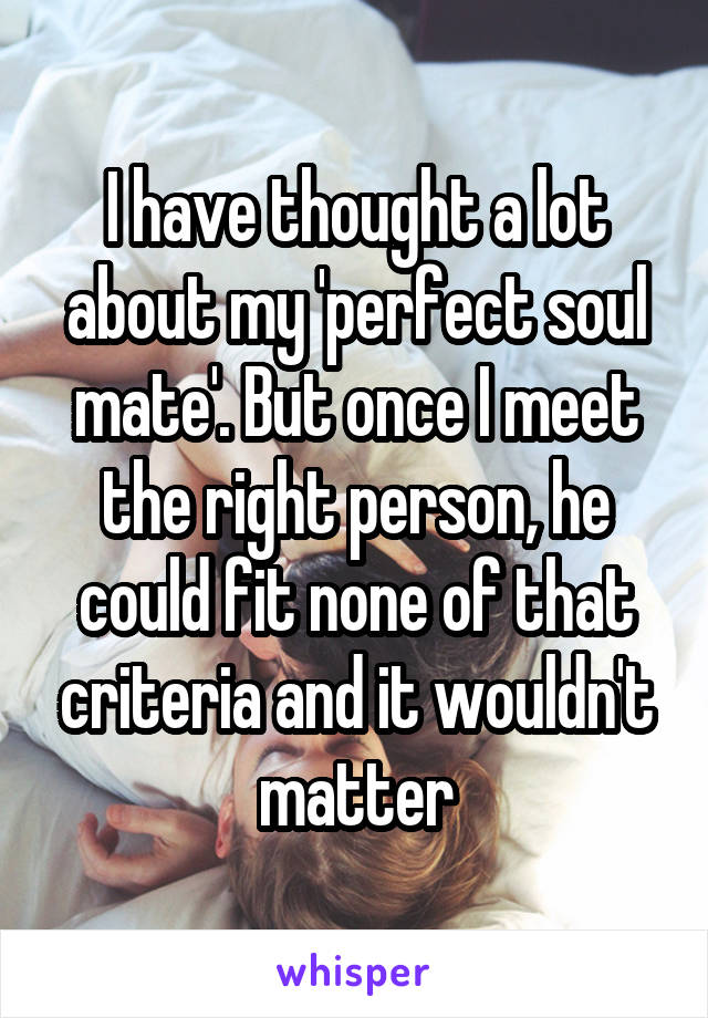 I have thought a lot about my 'perfect soul mate'. But once I meet the right person, he could fit none of that criteria and it wouldn't matter