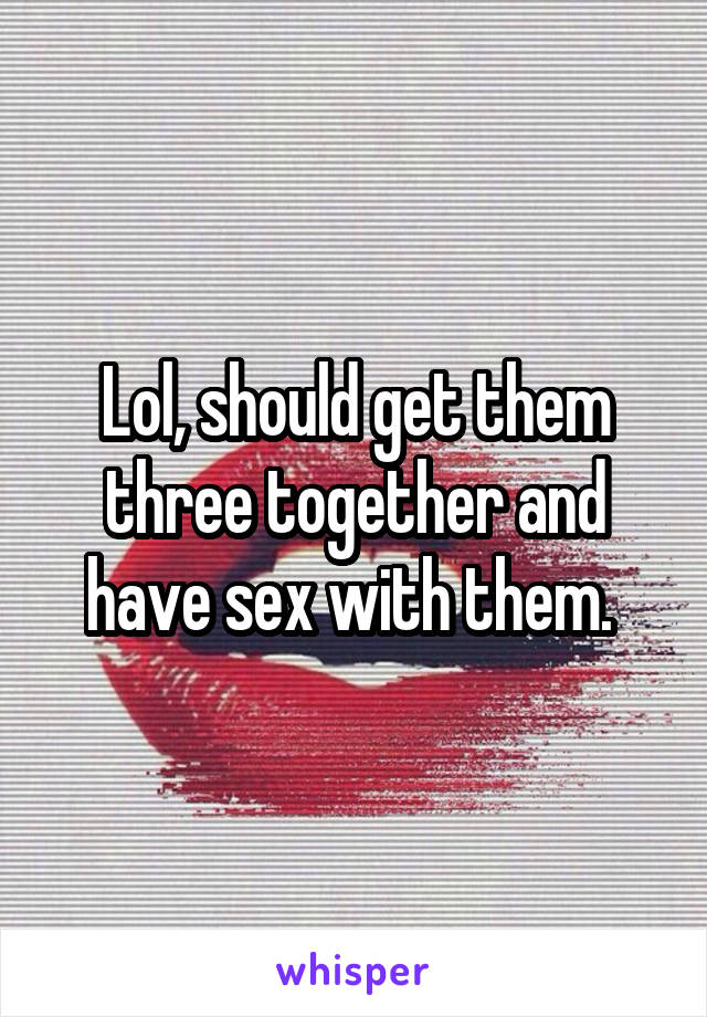 Lol, should get them three together and have sex with them. 