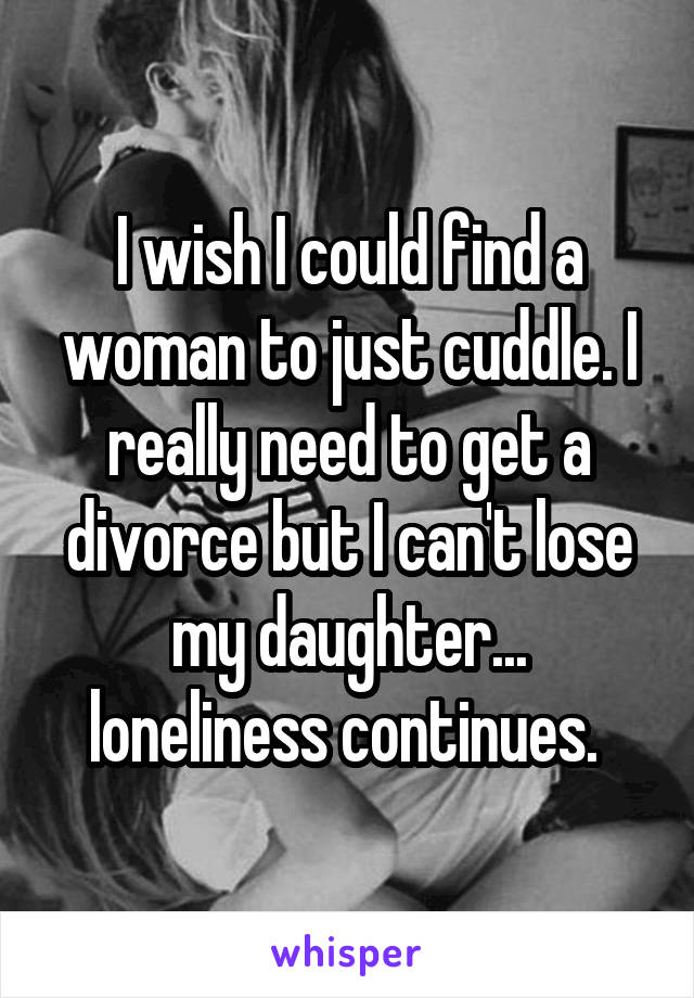 I wish I could find a woman to just cuddle. I really need to get a divorce but I can't lose my daughter... loneliness continues. 