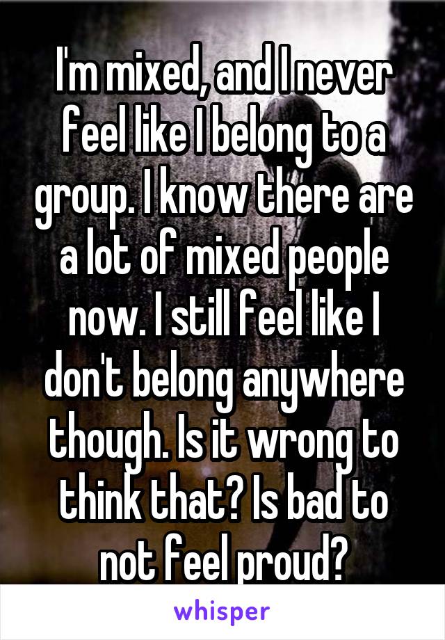 I'm mixed, and I never feel like I belong to a group. I know there are a lot of mixed people now. I still feel like I don't belong anywhere though. Is it wrong to think that? Is bad to not feel proud?