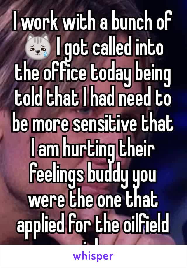 I work with a bunch of😿 I got called into the office today being told that I had need to be more sensitive that I am hurting their feelings buddy you were the one that applied for the oilfield job