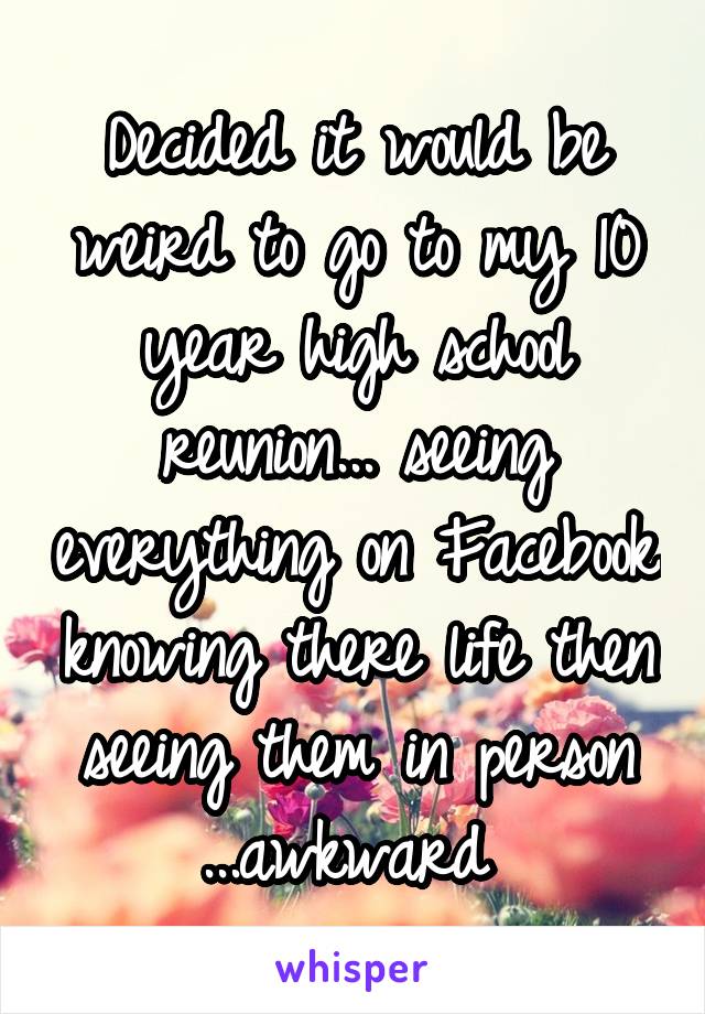 Decided it would be weird to go to my 10 year high school reunion... seeing everything on Facebook knowing there life then seeing them in person ...awkward 