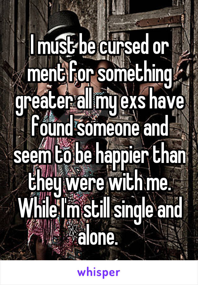 I must be cursed or ment for something greater all my exs have found someone and seem to be happier than they were with me. While I'm still single and alone. 