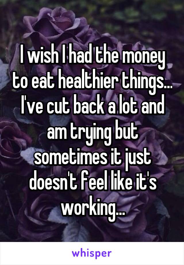 I wish I had the money to eat healthier things... I've cut back a lot and am trying but sometimes it just doesn't feel like it's working...