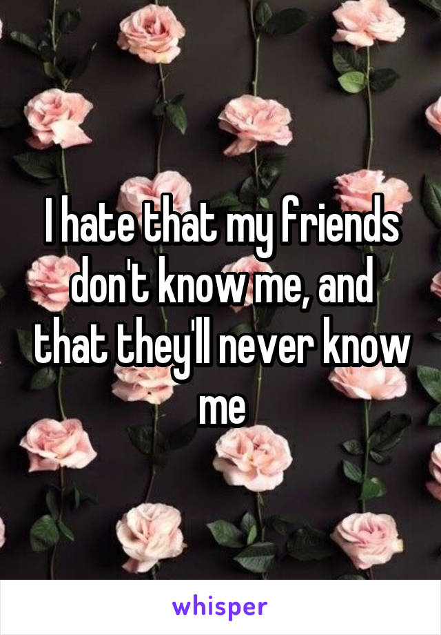 I hate that my friends don't know me, and that they'll never know me