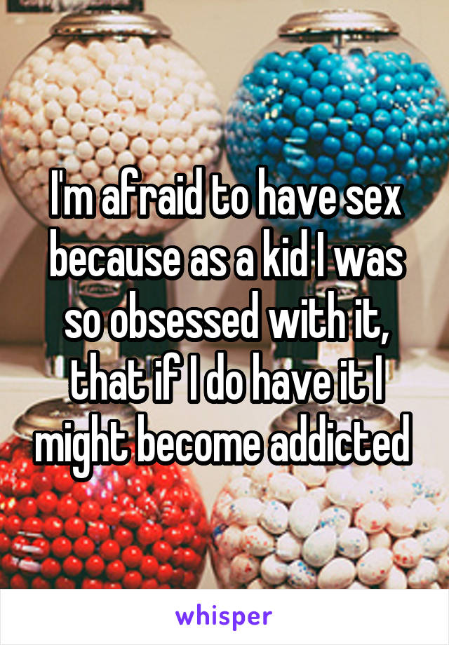 I'm afraid to have sex because as a kid I was so obsessed with it, that if I do have it I might become addicted 