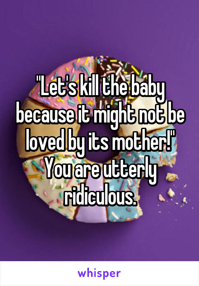 "Let's kill the baby because it might not be loved by its mother!"
You are utterly ridiculous.