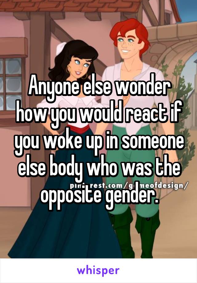 Anyone else wonder how you would react if you woke up in someone else body who was the opposite gender.