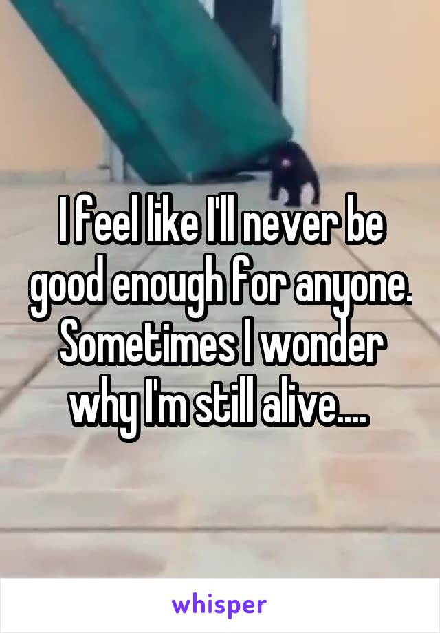 I feel like I'll never be good enough for anyone. Sometimes I wonder why I'm still alive.... 