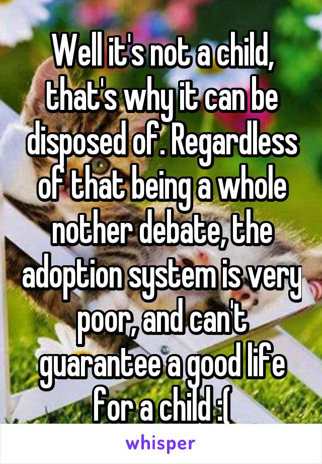 Well it's not a child, that's why it can be disposed of. Regardless of that being a whole nother debate, the adoption system is very poor, and can't guarantee a good life for a child :(