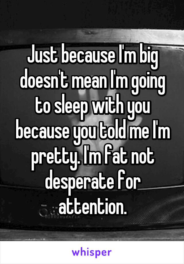 Just because I'm big doesn't mean I'm going to sleep with you because you told me I'm pretty. I'm fat not desperate for attention.