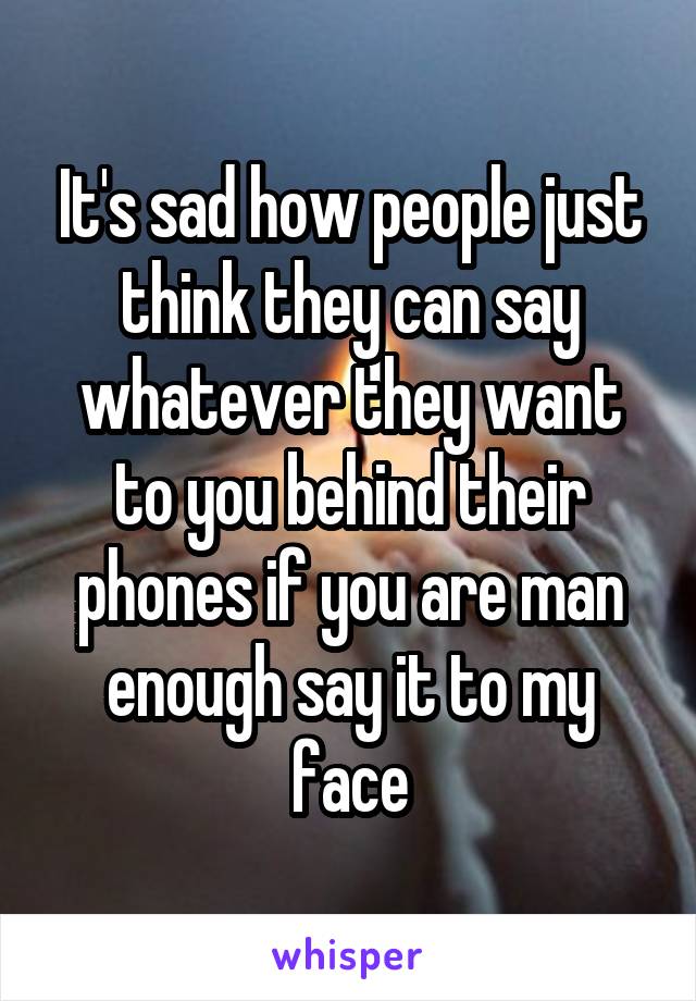 It's sad how people just think they can say whatever they want to you behind their phones if you are man enough say it to my face