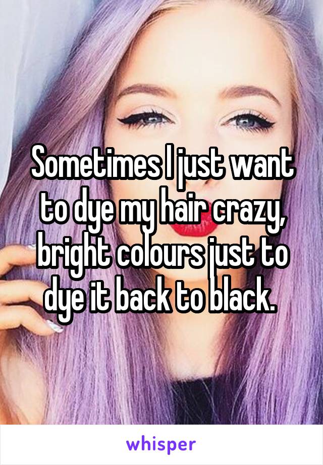 Sometimes I just want to dye my hair crazy, bright colours just to dye it back to black. 