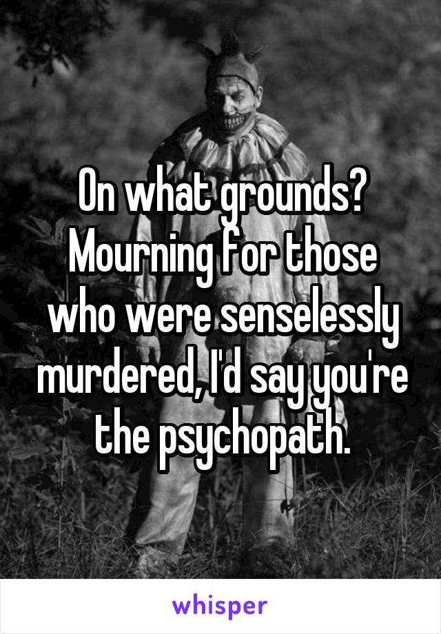 On what grounds? Mourning for those who were senselessly murdered, I'd say you're the psychopath.