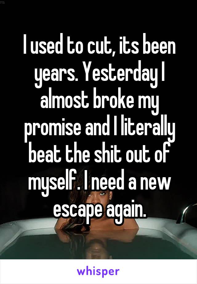 I used to cut, its been years. Yesterday I almost broke my promise and I literally beat the shit out of myself. I need a new escape again.
