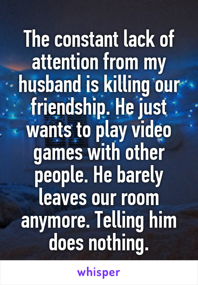 The constant lack of attention from my husband is killing our friendship. He just wants to play video games with other people. He barely leaves our room anymore. Telling him does nothing.