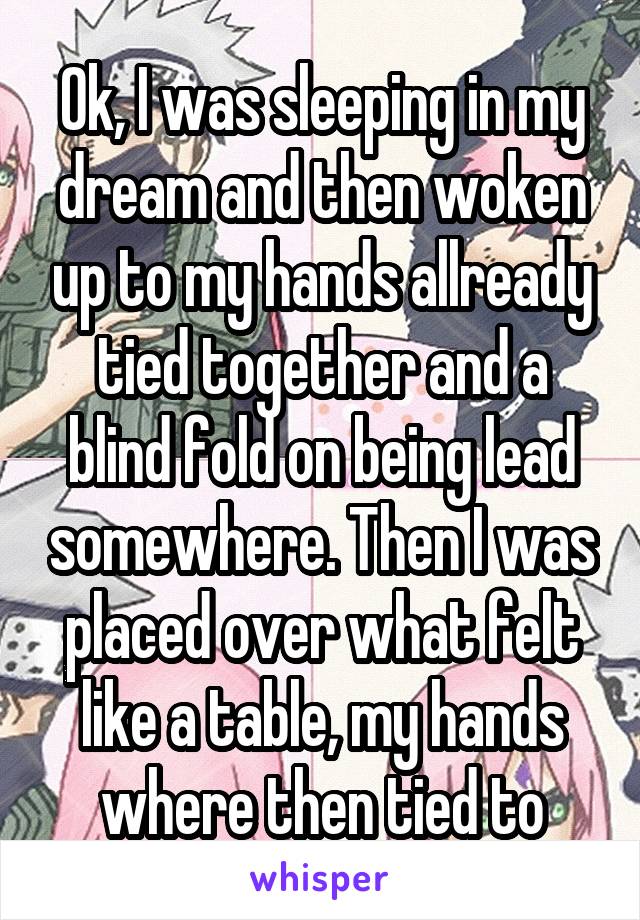 Ok, I was sleeping in my dream and then woken up to my hands allready tied together and a blind fold on being lead somewhere. Then I was placed over what felt like a table, my hands where then tied to