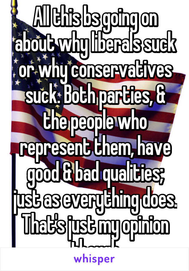 All this bs going on about why liberals suck or why conservatives suck. Both parties, & the people who represent them, have good & bad qualities; just as everything does. That's just my opinion though