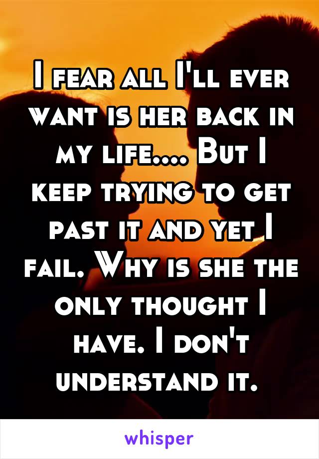 I fear all I'll ever want is her back in my life.... But I keep trying to get past it and yet I fail. Why is she the only thought I have. I don't understand it. 