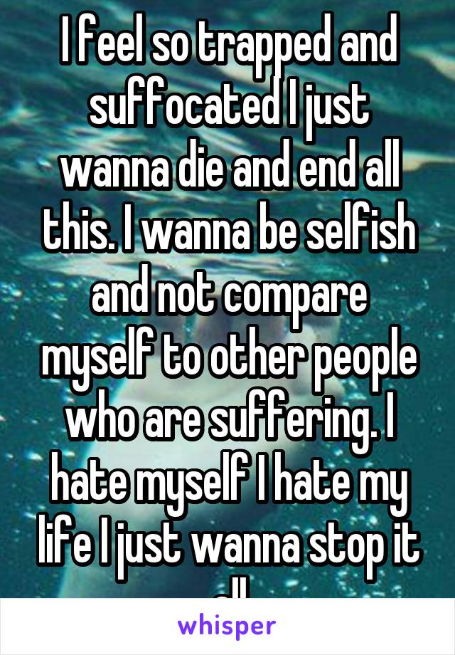 I feel so trapped and suffocated I just wanna die and end all this. I wanna be selfish and not compare myself to other people who are suffering. I hate myself I hate my life I just wanna stop it all