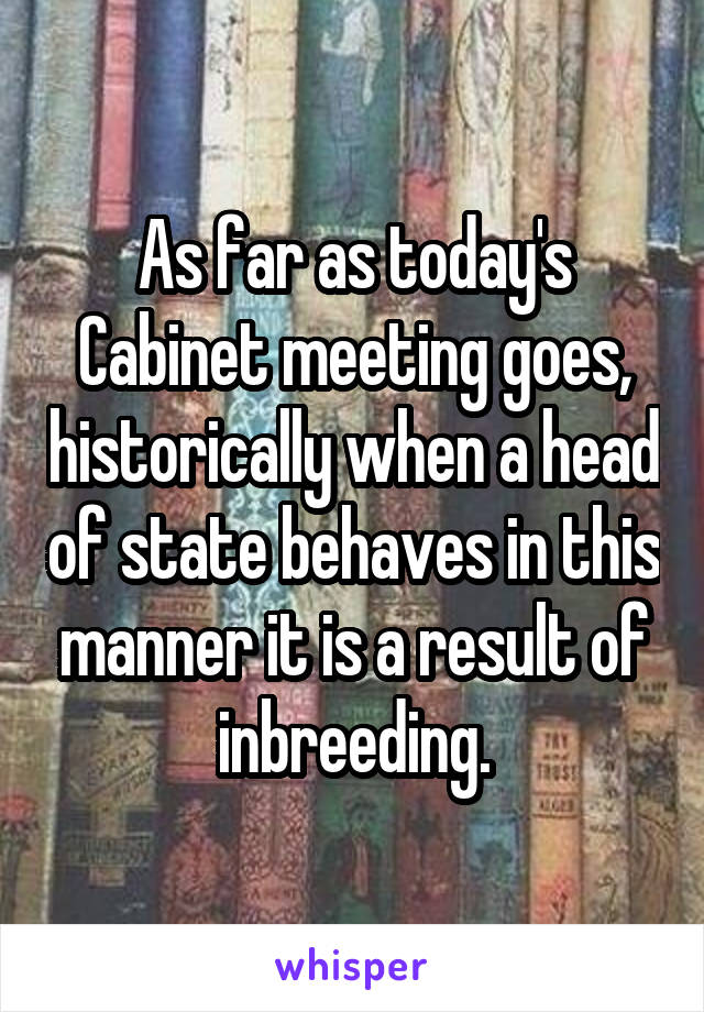 As far as today's Cabinet meeting goes, historically when a head of state behaves in this manner it is a result of inbreeding.