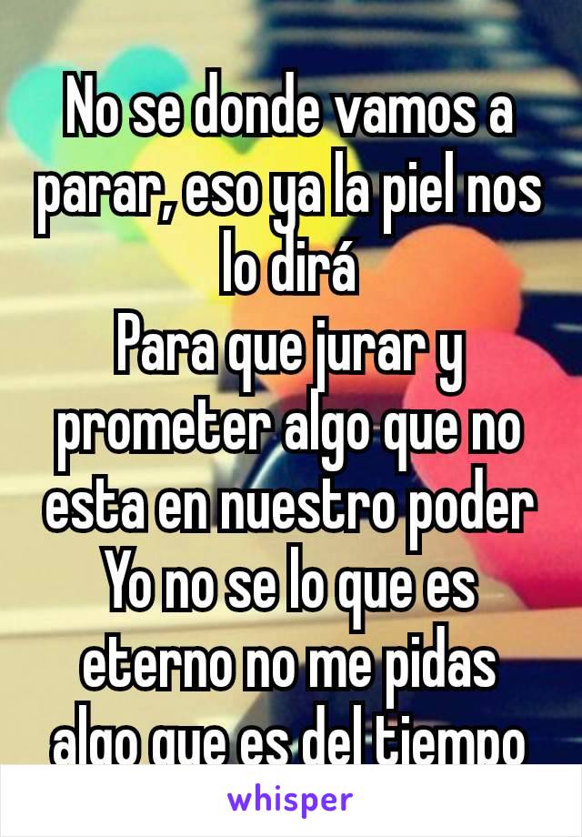 No se donde vamos a parar, eso ya la piel nos lo dirá
Para que jurar y prometer algo que no esta en nuestro poder
Yo no se lo que es eterno no me pidas algo que es del tiempo