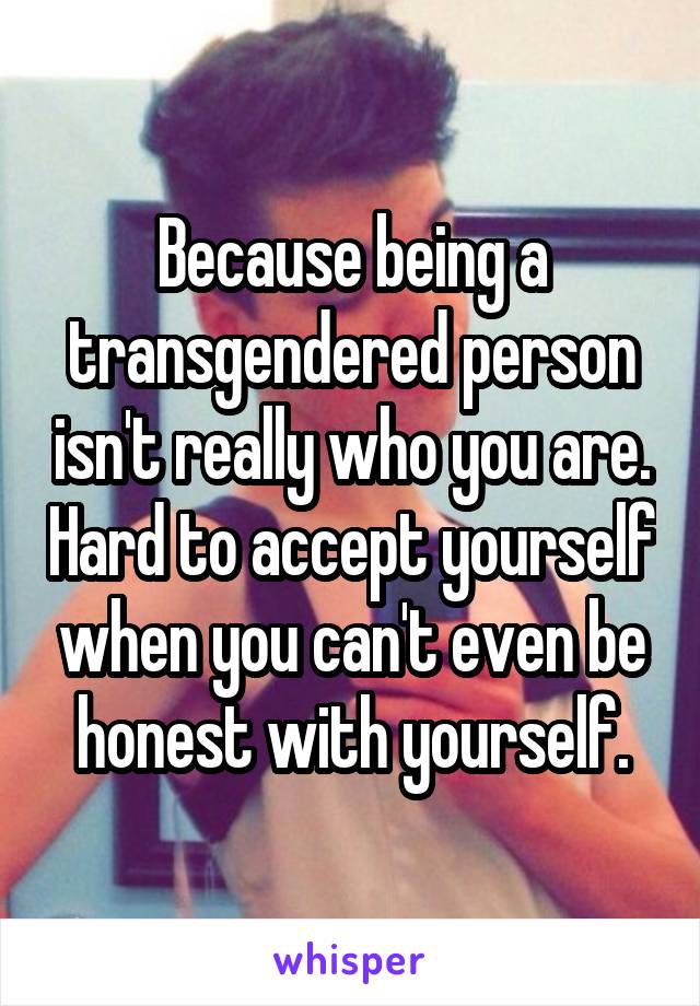 Because being a transgendered person isn't really who you are. Hard to accept yourself when you can't even be honest with yourself.