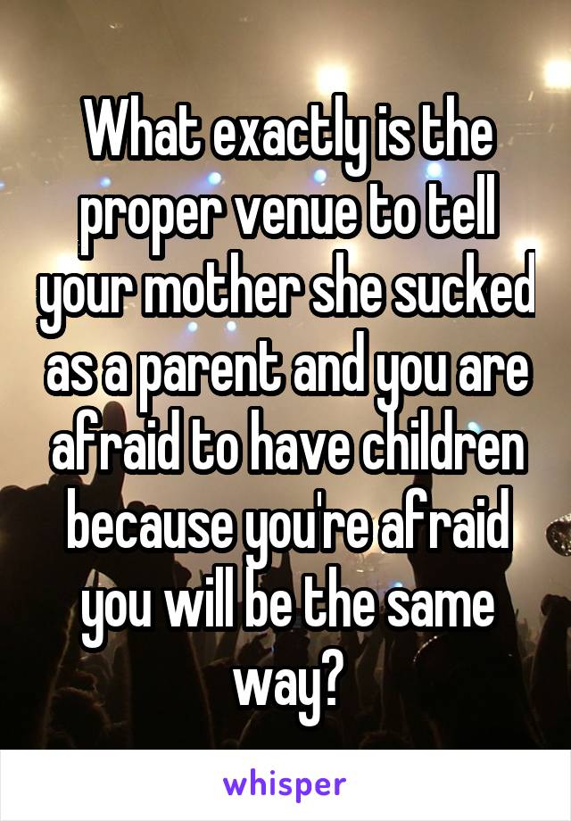 What exactly is the proper venue to tell your mother she sucked as a parent and you are afraid to have children because you're afraid you will be the same way?