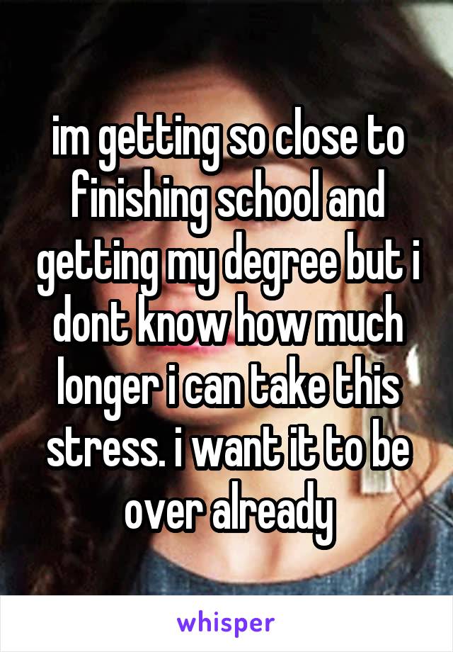 im getting so close to finishing school and getting my degree but i dont know how much longer i can take this stress. i want it to be over already