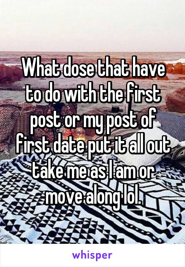 What dose that have to do with the first post or my post of first date put it all out take me as I am or move along lol.