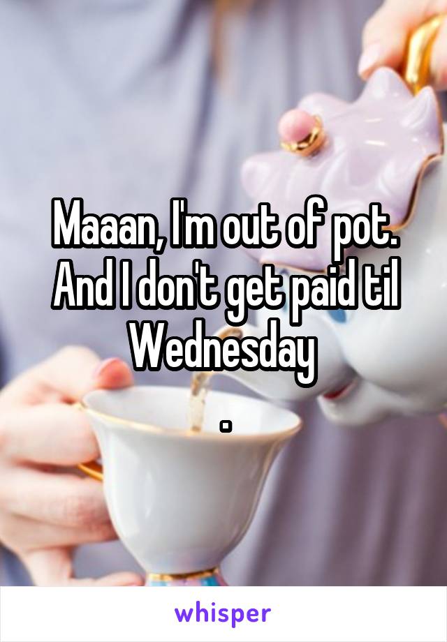 Maaan, I'm out of pot. And I don't get paid til Wednesday 
.