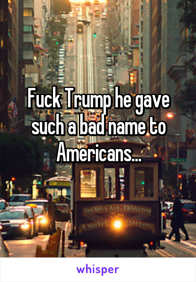 Fuck Trump he gave such a bad name to Americans...
