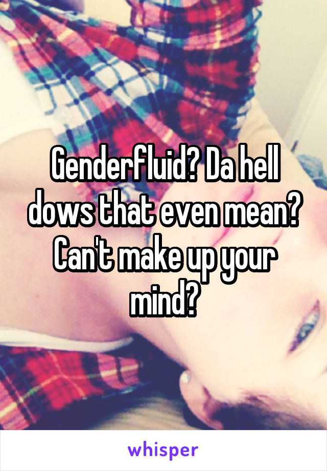 Genderfluid? Da hell dows that even mean? Can't make up your mind?