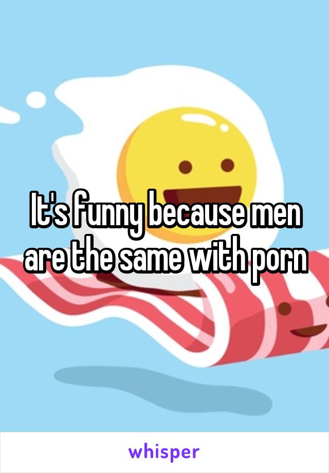 It's funny because men are the same with porn