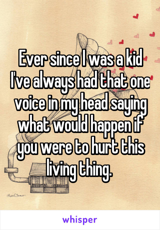 Ever since I was a kid I've always had that one voice in my head saying what would happen if you were to hurt this living thing. 