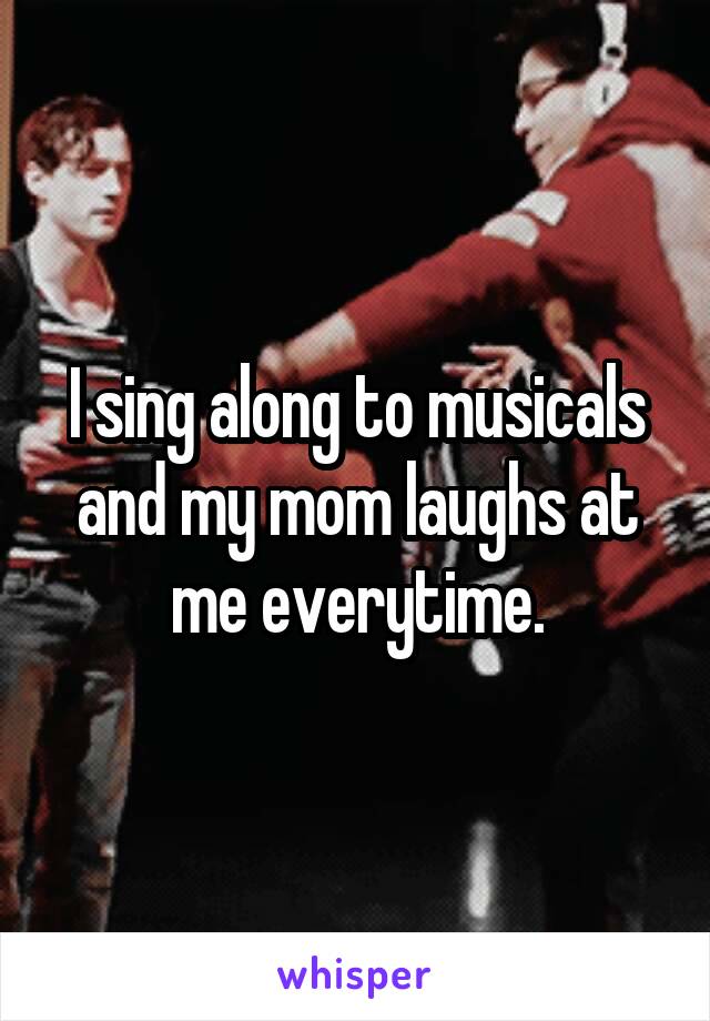 I sing along to musicals and my mom laughs at me everytime.