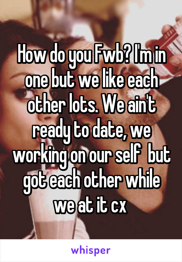 How do you Fwb? I'm in one but we like each other lots. We ain't ready to date, we working on our self  but got each other while we at it cx 